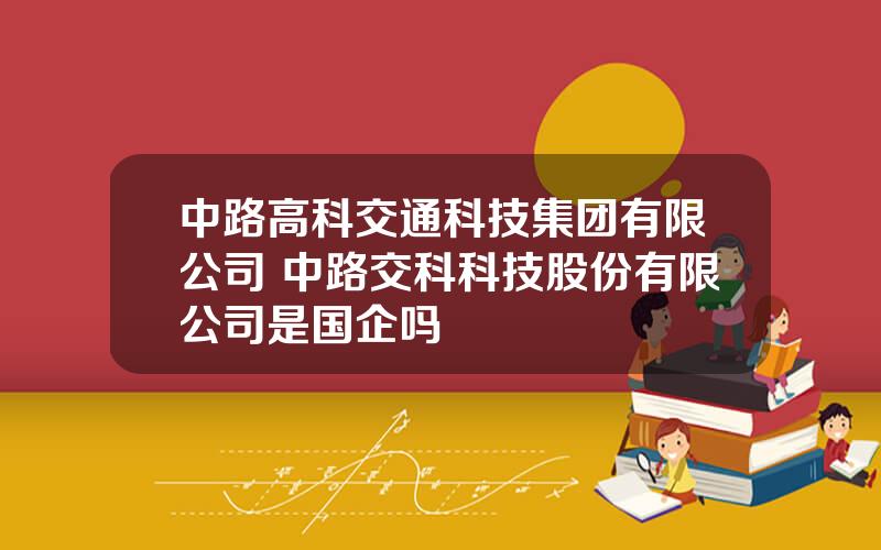 中路高科交通科技集团有限公司 中路交科科技股份有限公司是国企吗